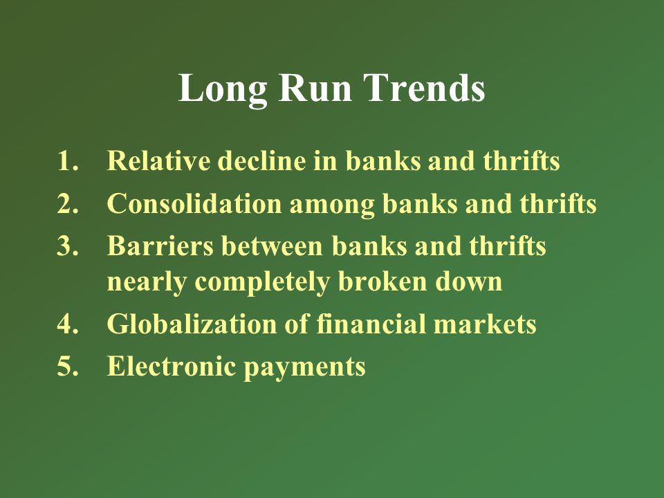 Long Run Trends 1.Relative decline in banks and thrifts 2.Consolidation among banks and thrifts 3.Barriers between banks and thrifts nearly completely broken down 4.Globalization of financial markets 5.Electronic payments