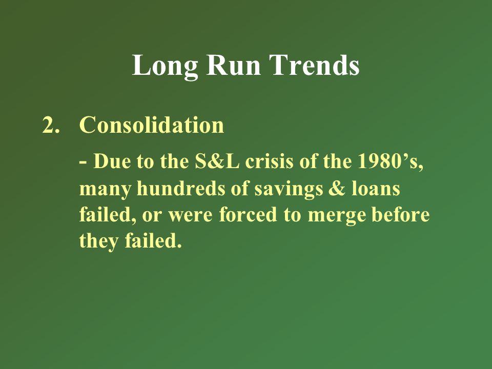 Long Run Trends 2.Consolidation - Due to the S&L crisis of the 1980s, many hundreds of savings & loans failed, or were forced to merge before they failed.