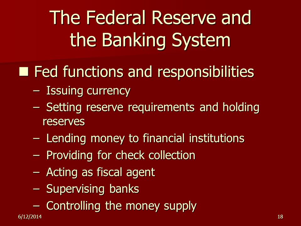 6/12/ The Federal Reserve and the Banking System Fed functions and responsibilities Fed functions and responsibilities – Issuing currency – Setting reserve requirements and holding reserves – Lending money to financial institutions – Providing for check collection – Acting as fiscal agent – Supervising banks – Controlling the money supply
