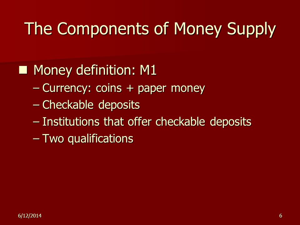6/12/20146 The Components of Money Supply Money definition: M1 Money definition: M1 –Currency: coins + paper money –Checkable deposits –Institutions that offer checkable deposits –Two qualifications