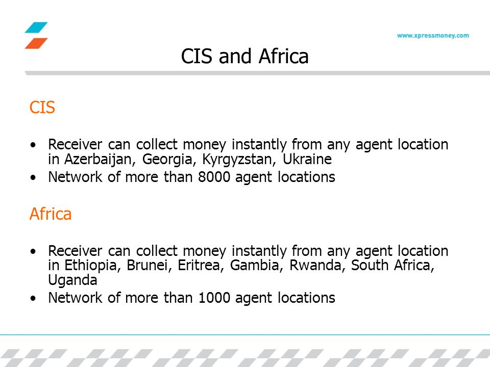 CIS and Africa CIS Receiver can collect money instantly from any agent location in Azerbaijan, Georgia, Kyrgyzstan, Ukraine Network of more than 8000 agent locations Africa Receiver can collect money instantly from any agent location in Ethiopia, Brunei, Eritrea, Gambia, Rwanda, South Africa, Uganda Network of more than 1000 agent locations