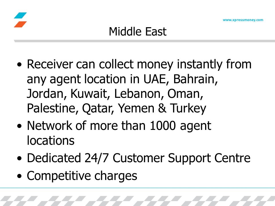 Middle East Receiver can collect money instantly from any agent location in UAE, Bahrain, Jordan, Kuwait, Lebanon, Oman, Palestine, Qatar, Yemen & Turkey Network of more than 1000 agent locations Dedicated 24/7 Customer Support Centre Competitive charges