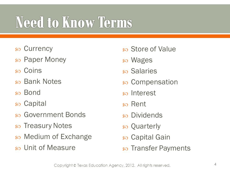 Currency Paper Money Coins Bank Notes Bond Capital Government Bonds Treasury Notes Medium of Exchange Unit of Measure Store of Value Wages Salaries Compensation Interest Rent Dividends Quarterly Capital Gain Transfer Payments 4 Copyright © Texas Education Agency, 2012.