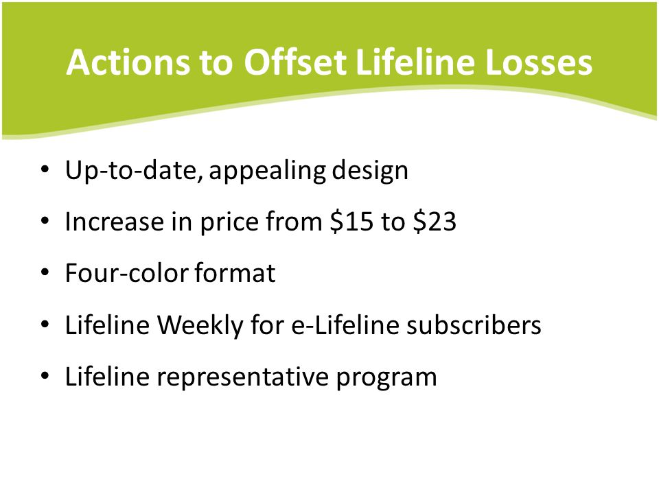 Actions to Offset Lifeline Losses Up-to-date, appealing design Increase in price from $15 to $23 Four-color format Lifeline Weekly for e-Lifeline subscribers Lifeline representative program
