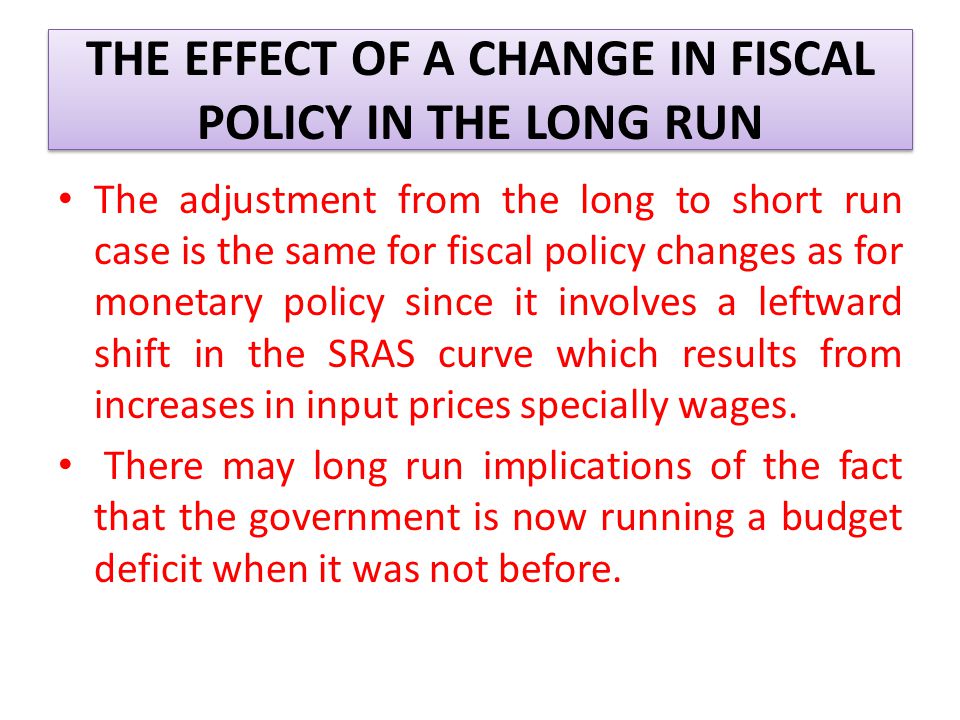 THE EFFECT OF A CHANGE IN FISCAL POLICY IN THE LONG RUN The adjustment from the long to short run case is the same for fiscal policy changes as for monetary policy since it involves a leftward shift in the SRAS curve which results from increases in input prices specially wages.