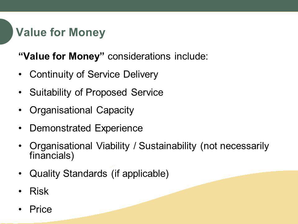 Value for Money Value for Money considerations include: Continuity of Service Delivery Suitability of Proposed Service Organisational Capacity Demonstrated Experience Organisational Viability / Sustainability (not necessarily financials) Quality Standards (if applicable) Risk Price