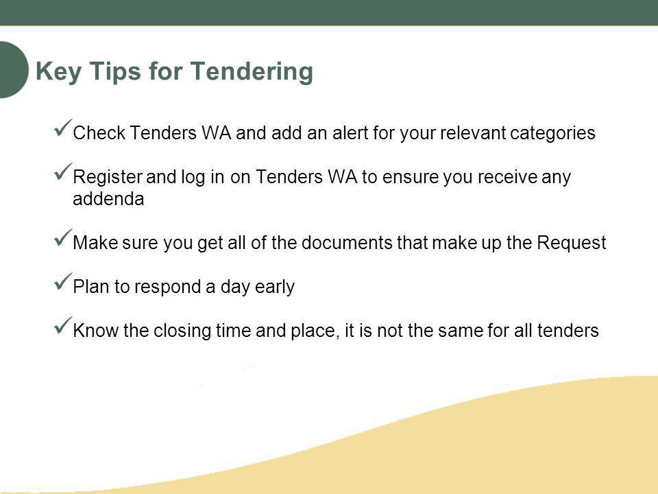 Key Tips for Tendering Check Tenders WA and add an alert for your relevant categories Register and log in on Tenders WA to ensure you receive any addenda Make sure you get all of the documents that make up the Request Plan to respond a day early Know the closing time and place, it is not the same for all tenders