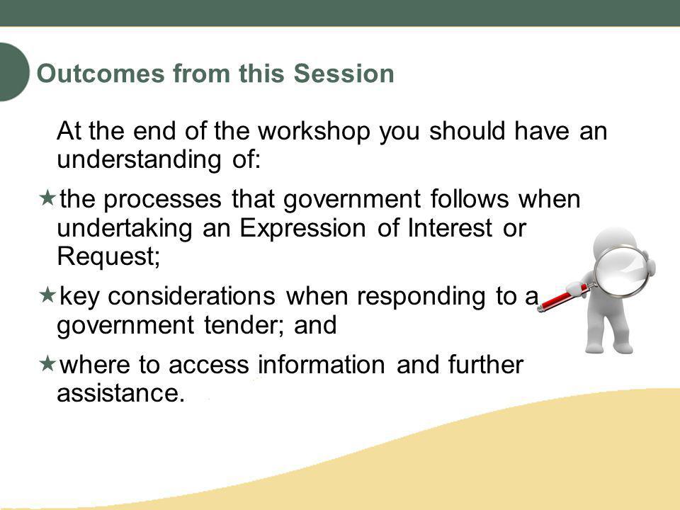 At the end of the workshop you should have an understanding of: the processes that government follows when undertaking an Expression of Interest or Request; key considerations when responding to a government tender; and where to access information and further assistance.