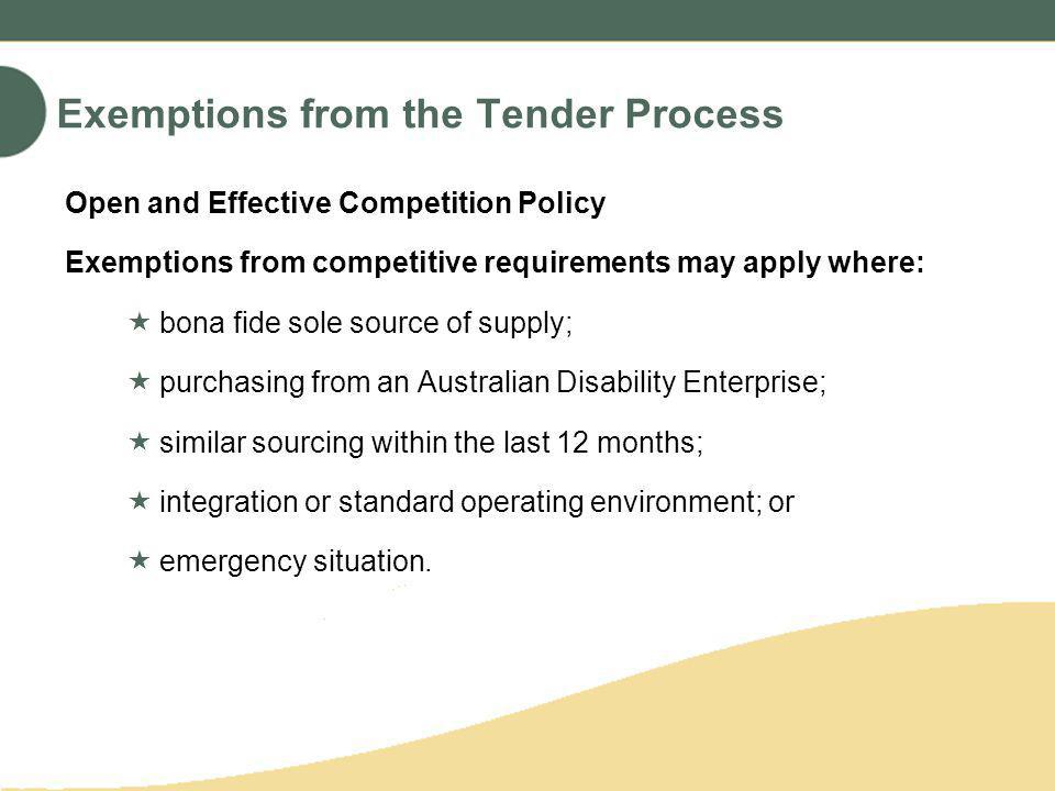 Exemptions from the Tender Process Open and Effective Competition Policy Exemptions from competitive requirements may apply where: bona fide sole source of supply; purchasing from an Australian Disability Enterprise; similar sourcing within the last 12 months; integration or standard operating environment; or emergency situation.