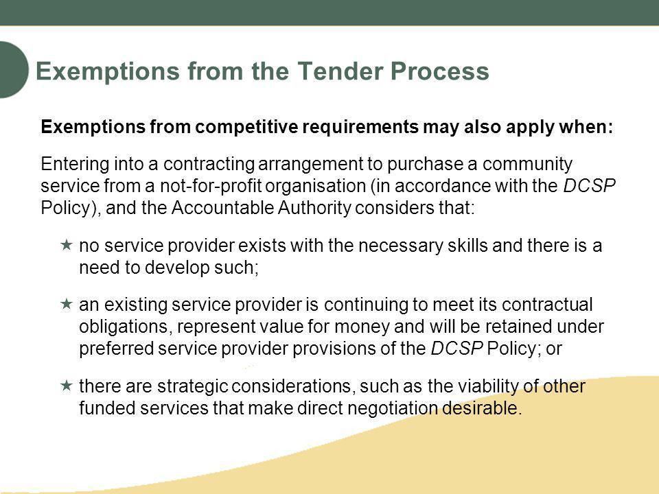 Exemptions from the Tender Process Exemptions from competitive requirements may also apply when: Entering into a contracting arrangement to purchase a community service from a not-for-profit organisation (in accordance with the DCSP Policy), and the Accountable Authority considers that: no service provider exists with the necessary skills and there is a need to develop such; an existing service provider is continuing to meet its contractual obligations, represent value for money and will be retained under preferred service provider provisions of the DCSP Policy; or there are strategic considerations, such as the viability of other funded services that make direct negotiation desirable.