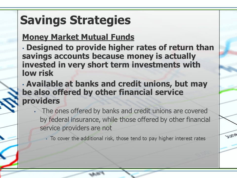 Savings Strategies Money Market Mutual Funds Designed to provide higher rates of return than savings accounts because money is actually invested in very short term investments with low risk Available at banks and credit unions, but may be also offered by other financial service providers The ones offered by banks and credit unions are covered by federal insurance, while those offered by other financial service providers are not To cover the additional risk, those tend to pay higher interest rates