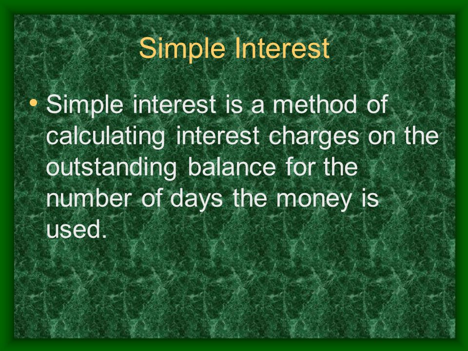 Simple Interest Simple interest is a method of calculating interest charges on the outstanding balance for the number of days the money is used.