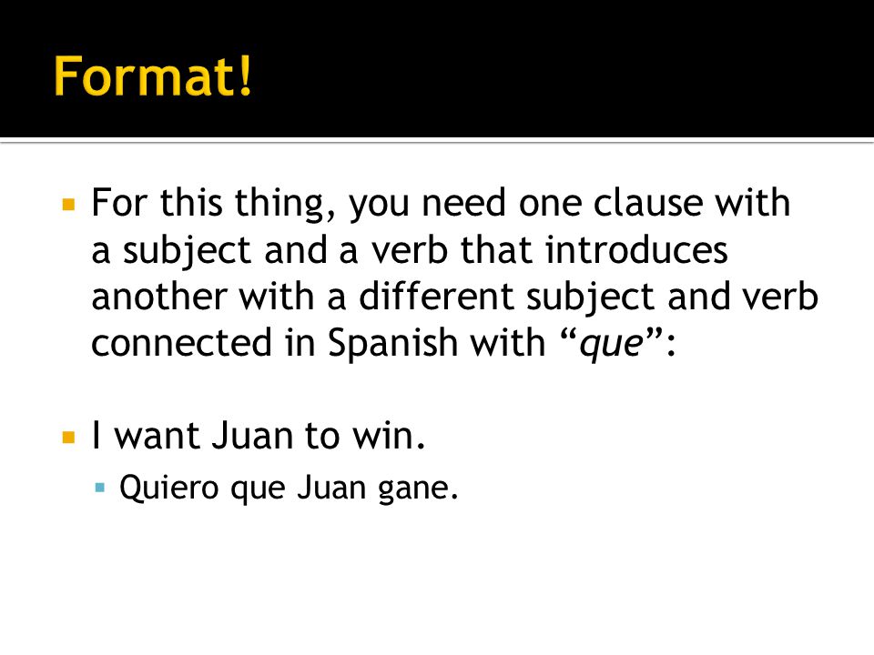 For this thing, you need one clause with a subject and a verb that introduces another with a different subject and verb connected in Spanish with que: I want Juan to win.