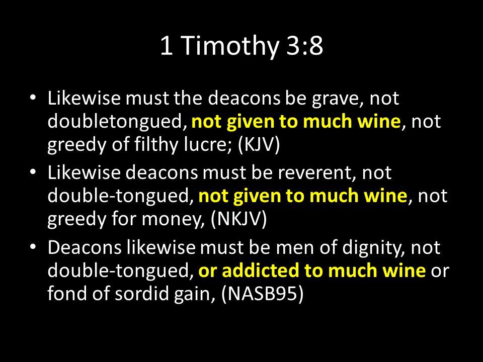 1 Timothy 3:8 Likewise must the deacons be grave, not doubletongued, not given to much wine, not greedy of filthy lucre; (KJV) Likewise deacons must be reverent, not double-tongued, not given to much wine, not greedy for money, (NKJV) Deacons likewise must be men of dignity, not double-tongued, or addicted to much wine or fond of sordid gain, (NASB95)