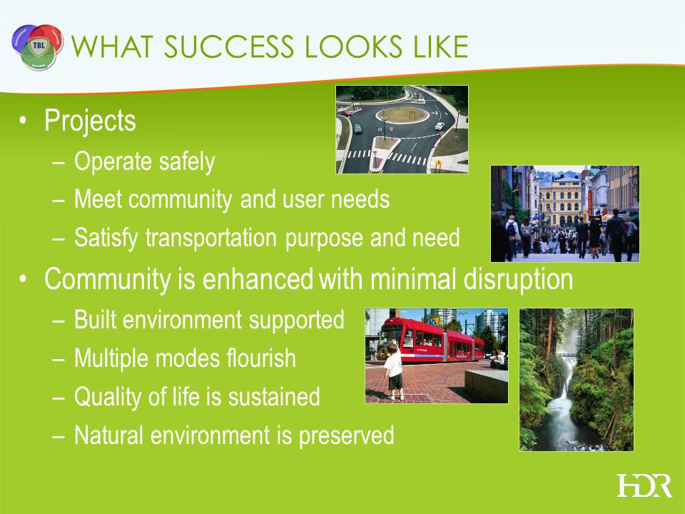 WHAT SUCCESS LOOKS LIKE Projects –Operate safely –Meet community and user needs –Satisfy transportation purpose and need Community is enhanced with minimal disruption –Built environment supported –Multiple modes flourish –Quality of life is sustained –Natural environment is preserved