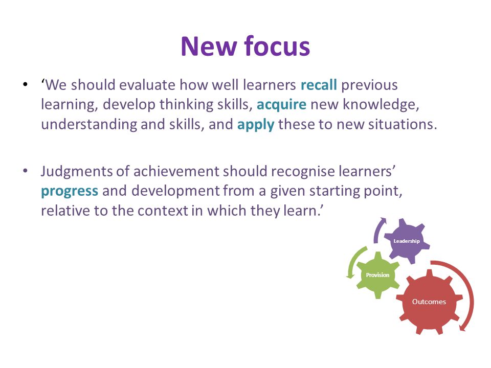 Outcomes Provision Leadership New focus We should evaluate how well learners recall previous learning, develop thinking skills, acquire new knowledge, understanding and skills, and apply these to new situations.