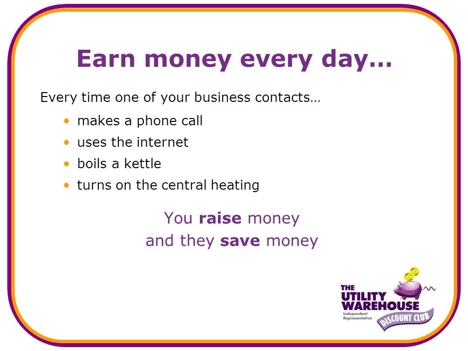 Earn money every day… Every time one of your business contacts… makes a phone call uses the internet boils a kettle turns on the central heating You raise money and they save money