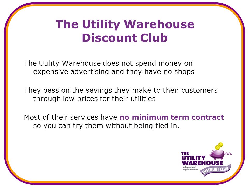 The Utility Warehouse Discount Club The Utility Warehouse does not spend money on expensive advertising and they have no shops They pass on the savings they make to their customers through low prices for their utilities Most of their services have no minimum term contract so you can try them without being tied in.