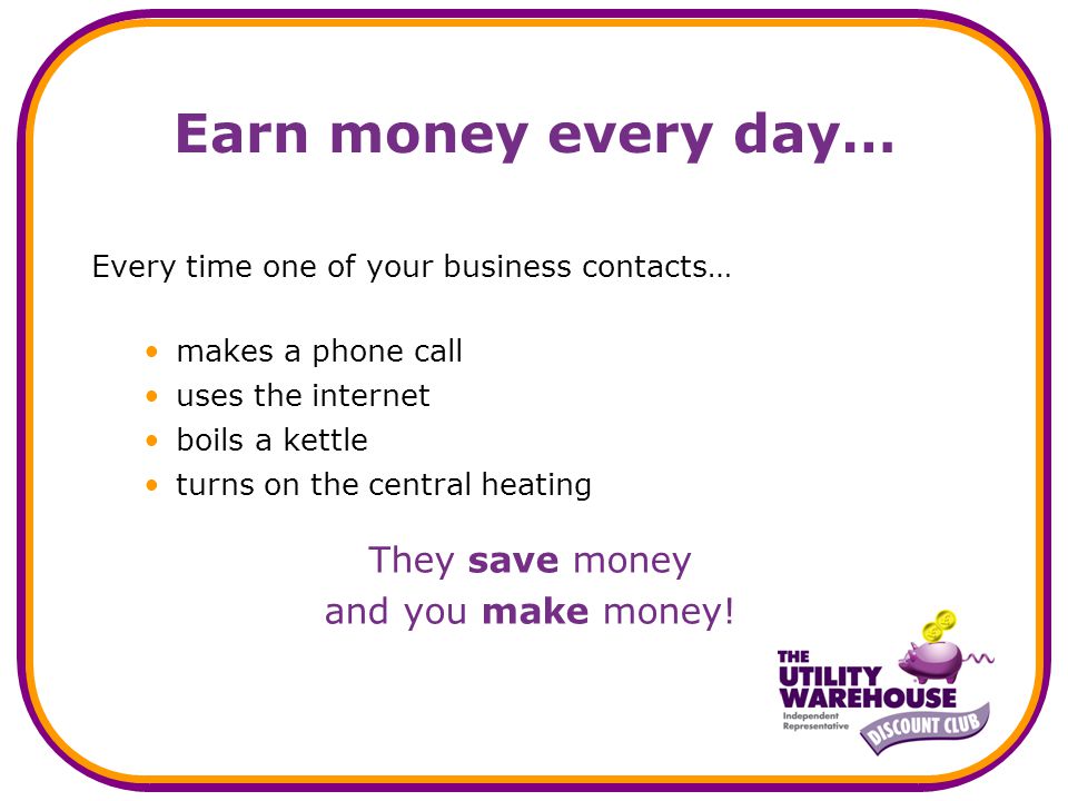 Earn money every day… Every time one of your business contacts… makes a phone call uses the internet boils a kettle turns on the central heating They save money and you make money!