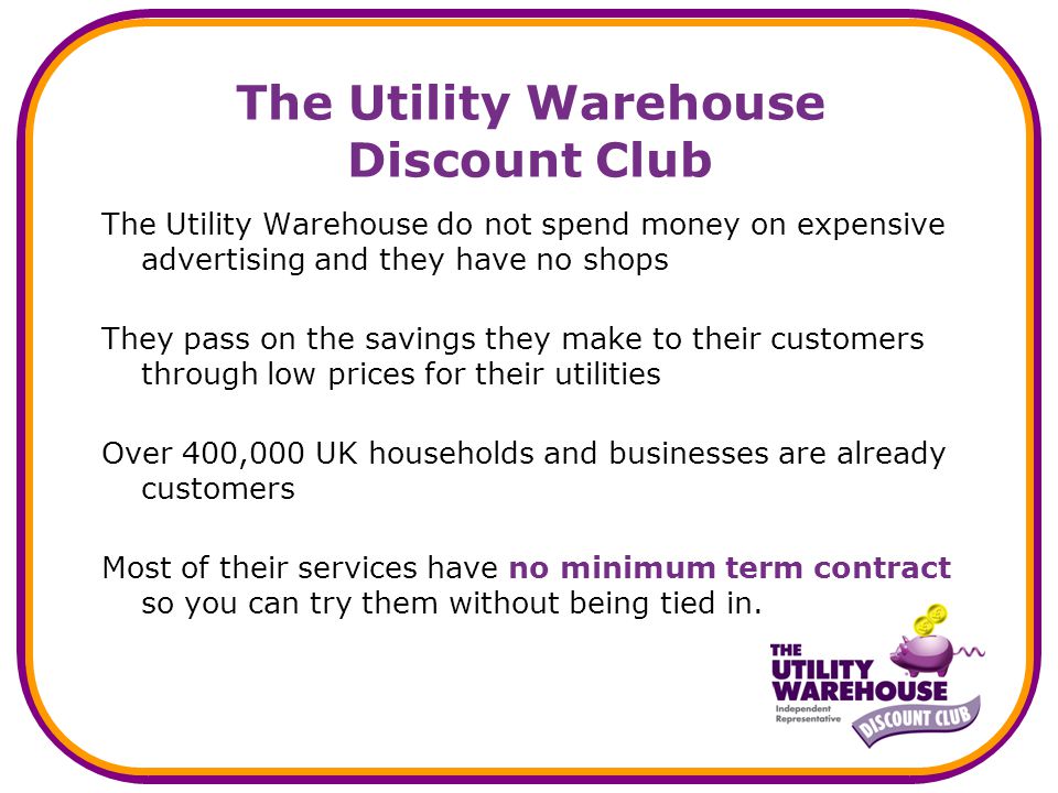 The Utility Warehouse Discount Club The Utility Warehouse do not spend money on expensive advertising and they have no shops They pass on the savings they make to their customers through low prices for their utilities Over 400,000 UK households and businesses are already customers Most of their services have no minimum term contract so you can try them without being tied in.