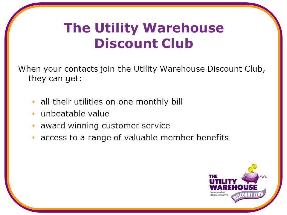 The Utility Warehouse Discount Club When your contacts join the Utility Warehouse Discount Club, they can get: all their utilities on one monthly bill unbeatable value award winning customer service access to a range of valuable member benefits