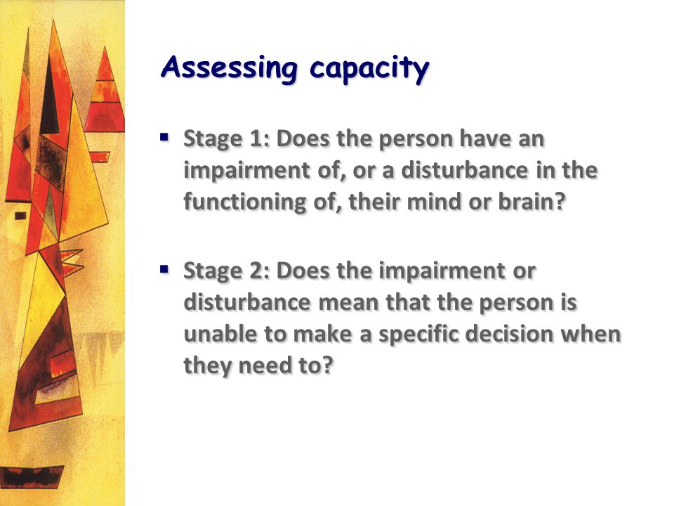 Assessing capacity Stage 1: Does the person have an impairment of, or a disturbance in the functioning of, their mind or brain.