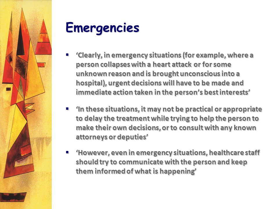 Emergencies Clearly, in emergency situations (for example, where a person collapses with a heart attack or for some unknown reason and is brought unconscious into a hospital), urgent decisions will have to be made and immediate action taken in the persons best interests Clearly, in emergency situations (for example, where a person collapses with a heart attack or for some unknown reason and is brought unconscious into a hospital), urgent decisions will have to be made and immediate action taken in the persons best interests In these situations, it may not be practical or appropriate to delay the treatment while trying to help the person to make their own decisions, or to consult with any known attorneys or deputies In these situations, it may not be practical or appropriate to delay the treatment while trying to help the person to make their own decisions, or to consult with any known attorneys or deputies However, even in emergency situations, healthcare staff should try to communicate with the person and keep them informed of what is happening However, even in emergency situations, healthcare staff should try to communicate with the person and keep them informed of what is happening Clearly, in emergency situations (for example, where a person collapses with a heart attack or for some unknown reason and is brought unconscious into a hospital), urgent decisions will have to be made and immediate action taken in the persons best interests Clearly, in emergency situations (for example, where a person collapses with a heart attack or for some unknown reason and is brought unconscious into a hospital), urgent decisions will have to be made and immediate action taken in the persons best interests In these situations, it may not be practical or appropriate to delay the treatment while trying to help the person to make their own decisions, or to consult with any known attorneys or deputies In these situations, it may not be practical or appropriate to delay the treatment while trying to help the person to make their own decisions, or to consult with any known attorneys or deputies However, even in emergency situations, healthcare staff should try to communicate with the person and keep them informed of what is happening However, even in emergency situations, healthcare staff should try to communicate with the person and keep them informed of what is happening