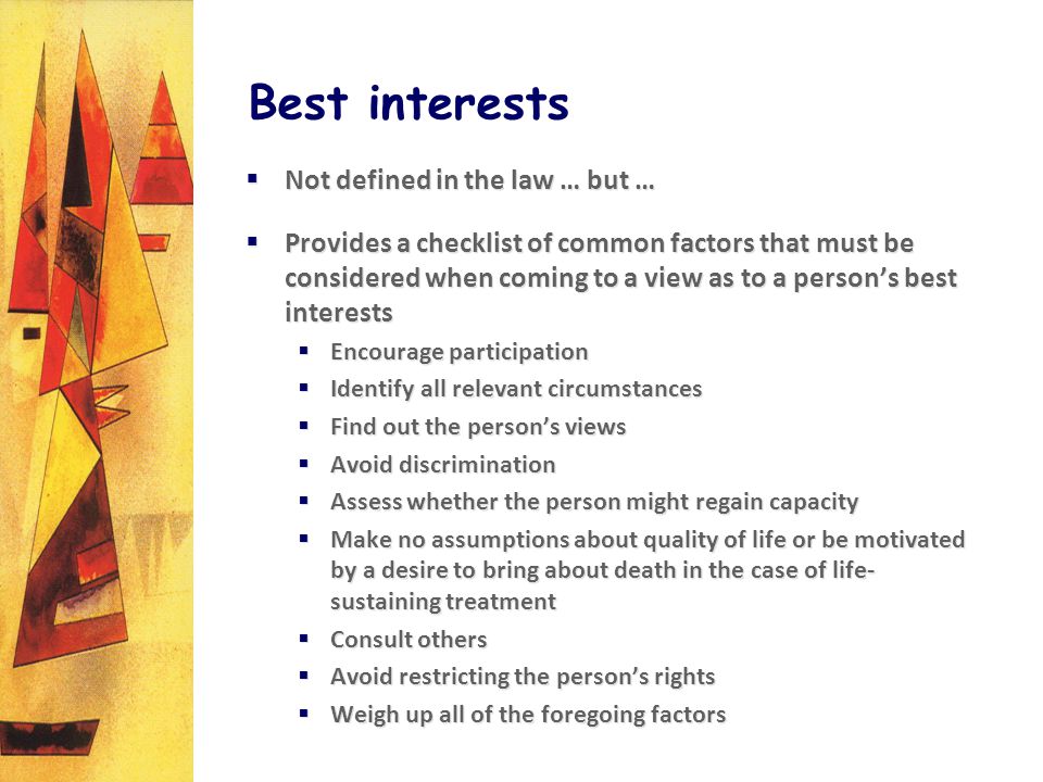 Best interests Not defined in the law … but … Provides a checklist of common factors that must be considered when coming to a view as to a persons best interests Encourage participation Identify all relevant circumstances Find out the persons views Avoid discrimination Assess whether the person might regain capacity Make no assumptions about quality of life or be motivated by a desire to bring about death in the case of life- sustaining treatment Consult others Avoid restricting the persons rights Weigh up all of the foregoing factors Not defined in the law … but … Provides a checklist of common factors that must be considered when coming to a view as to a persons best interests Encourage participation Identify all relevant circumstances Find out the persons views Avoid discrimination Assess whether the person might regain capacity Make no assumptions about quality of life or be motivated by a desire to bring about death in the case of life- sustaining treatment Consult others Avoid restricting the persons rights Weigh up all of the foregoing factors