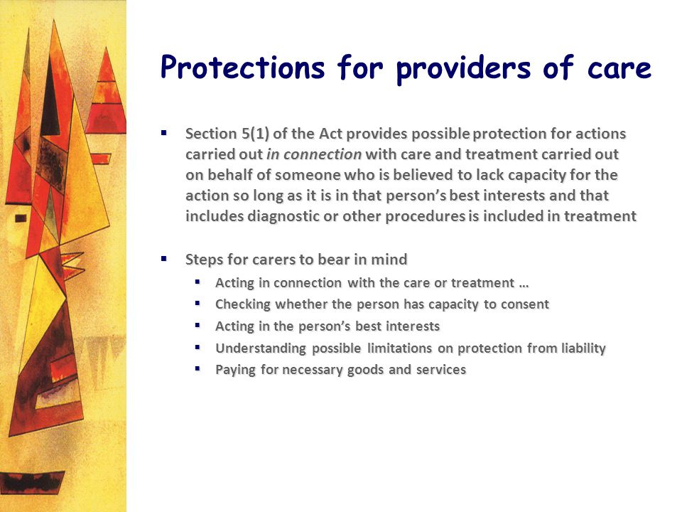 Protections for providers of care Section 5(1) of the Act provides possible protection for actions carried out in connection with care and treatment carried out on behalf of someone who is believed to lack capacity for the action so long as it is in that persons best interests and that includes diagnostic or other procedures is included in treatment Steps for carers to bear in mind Acting in connection with the care or treatment … Checking whether the person has capacity to consent Acting in the persons best interests Understanding possible limitations on protection from liability Paying for necessary goods and services Section 5(1) of the Act provides possible protection for actions carried out in connection with care and treatment carried out on behalf of someone who is believed to lack capacity for the action so long as it is in that persons best interests and that includes diagnostic or other procedures is included in treatment Steps for carers to bear in mind Acting in connection with the care or treatment … Checking whether the person has capacity to consent Acting in the persons best interests Understanding possible limitations on protection from liability Paying for necessary goods and services