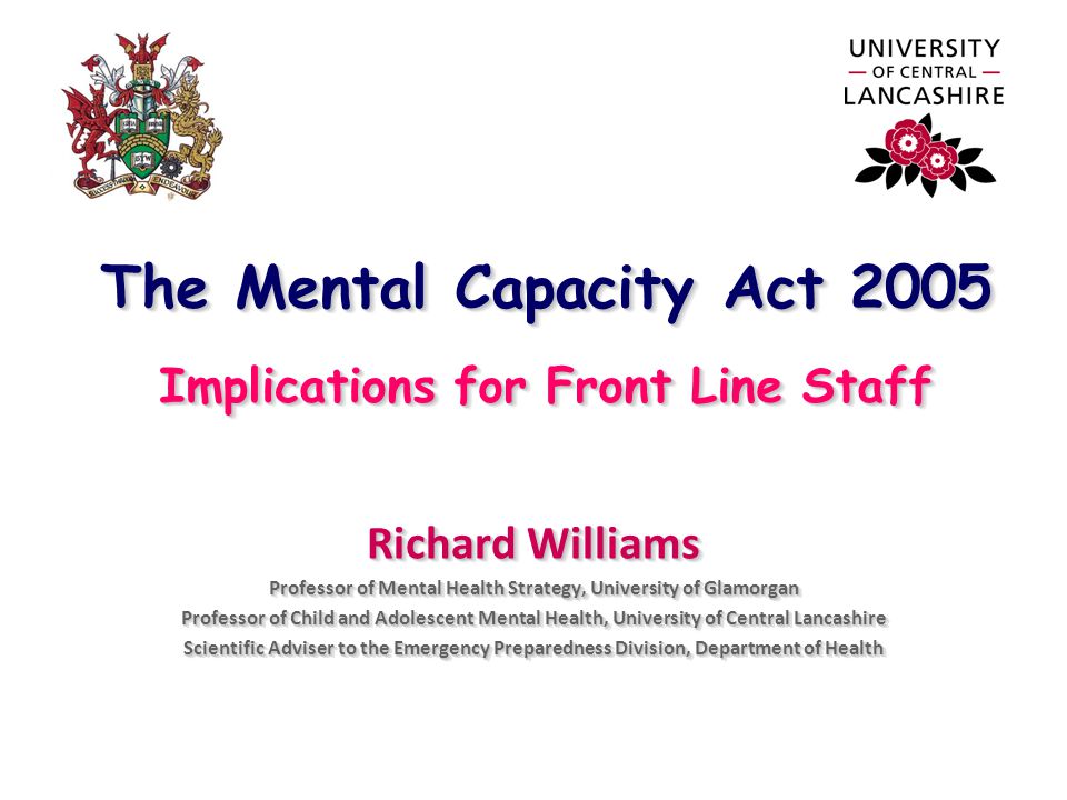 The Mental Capacity Act 2005 Implications for Front Line Staff Richard Williams Professor of Mental Health Strategy, University of Glamorgan Professor of Child and Adolescent Mental Health, University of Central Lancashire Scientific Adviser to the Emergency Preparedness Division, Department of Health Richard Williams Professor of Mental Health Strategy, University of Glamorgan Professor of Child and Adolescent Mental Health, University of Central Lancashire Scientific Adviser to the Emergency Preparedness Division, Department of Health