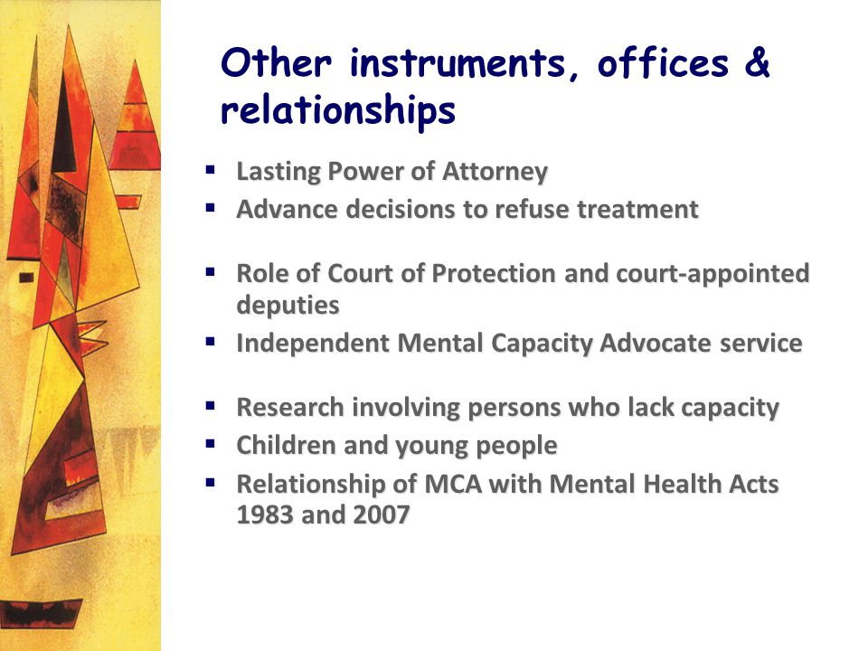 Other instruments, offices & relationships Lasting Power of Attorney Advance decisions to refuse treatment Role of Court of Protection and court-appointed deputies Independent Mental Capacity Advocate service Research involving persons who lack capacity Children and young people Relationship of MCA with Mental Health Acts 1983 and 2007 Lasting Power of Attorney Advance decisions to refuse treatment Role of Court of Protection and court-appointed deputies Independent Mental Capacity Advocate service Research involving persons who lack capacity Children and young people Relationship of MCA with Mental Health Acts 1983 and 2007