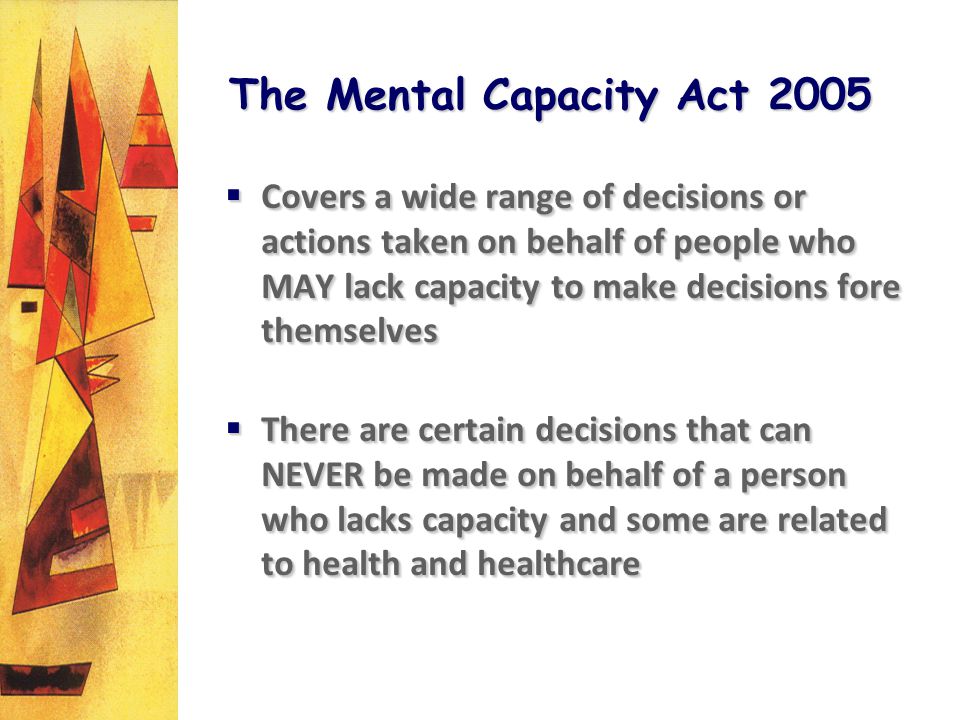 The Mental Capacity Act 2005 Covers a wide range of decisions or actions taken on behalf of people who MAY lack capacity to make decisions fore themselves Covers a wide range of decisions or actions taken on behalf of people who MAY lack capacity to make decisions fore themselves There are certain decisions that can NEVER be made on behalf of a person who lacks capacity and some are related to health and healthcare There are certain decisions that can NEVER be made on behalf of a person who lacks capacity and some are related to health and healthcare Covers a wide range of decisions or actions taken on behalf of people who MAY lack capacity to make decisions fore themselves Covers a wide range of decisions or actions taken on behalf of people who MAY lack capacity to make decisions fore themselves There are certain decisions that can NEVER be made on behalf of a person who lacks capacity and some are related to health and healthcare There are certain decisions that can NEVER be made on behalf of a person who lacks capacity and some are related to health and healthcare