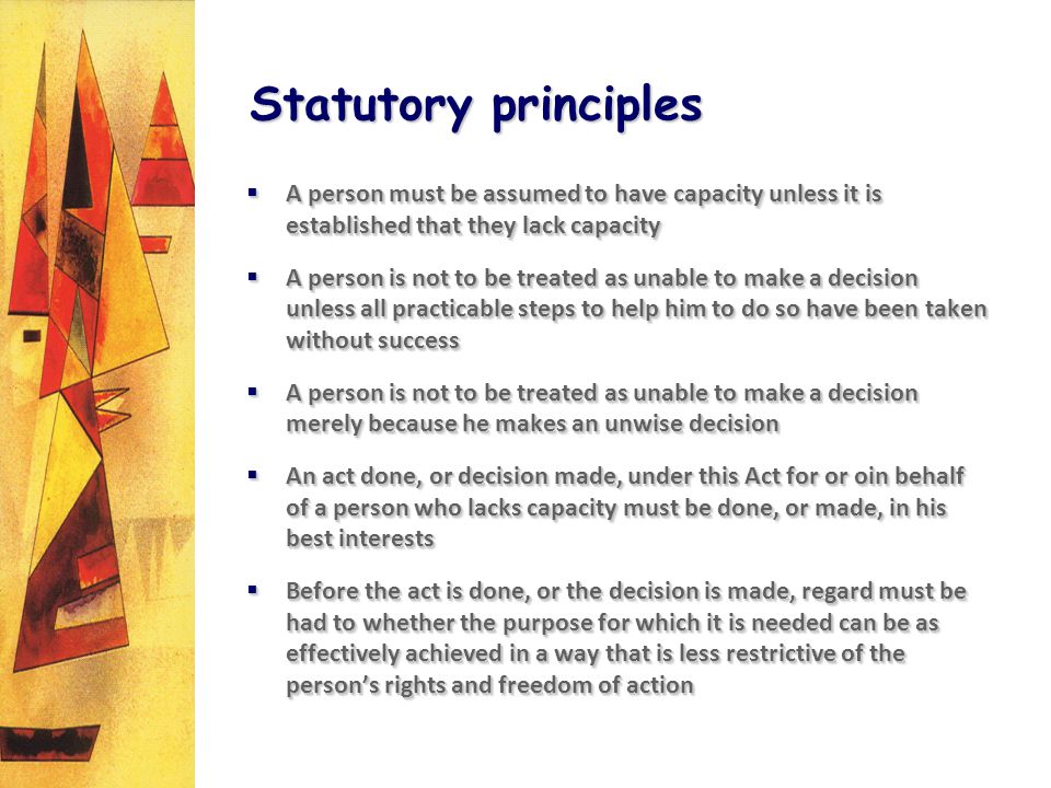 Statutory principles A person must be assumed to have capacity unless it is established that they lack capacity A person must be assumed to have capacity unless it is established that they lack capacity A person is not to be treated as unable to make a decision unless all practicable steps to help him to do so have been taken without success A person is not to be treated as unable to make a decision unless all practicable steps to help him to do so have been taken without success A person is not to be treated as unable to make a decision merely because he makes an unwise decision A person is not to be treated as unable to make a decision merely because he makes an unwise decision An act done, or decision made, under this Act for or oin behalf of a person who lacks capacity must be done, or made, in his best interests An act done, or decision made, under this Act for or oin behalf of a person who lacks capacity must be done, or made, in his best interests Before the act is done, or the decision is made, regard must be had to whether the purpose for which it is needed can be as effectively achieved in a way that is less restrictive of the persons rights and freedom of action Before the act is done, or the decision is made, regard must be had to whether the purpose for which it is needed can be as effectively achieved in a way that is less restrictive of the persons rights and freedom of action A person must be assumed to have capacity unless it is established that they lack capacity A person must be assumed to have capacity unless it is established that they lack capacity A person is not to be treated as unable to make a decision unless all practicable steps to help him to do so have been taken without success A person is not to be treated as unable to make a decision unless all practicable steps to help him to do so have been taken without success A person is not to be treated as unable to make a decision merely because he makes an unwise decision A person is not to be treated as unable to make a decision merely because he makes an unwise decision An act done, or decision made, under this Act for or oin behalf of a person who lacks capacity must be done, or made, in his best interests An act done, or decision made, under this Act for or oin behalf of a person who lacks capacity must be done, or made, in his best interests Before the act is done, or the decision is made, regard must be had to whether the purpose for which it is needed can be as effectively achieved in a way that is less restrictive of the persons rights and freedom of action Before the act is done, or the decision is made, regard must be had to whether the purpose for which it is needed can be as effectively achieved in a way that is less restrictive of the persons rights and freedom of action
