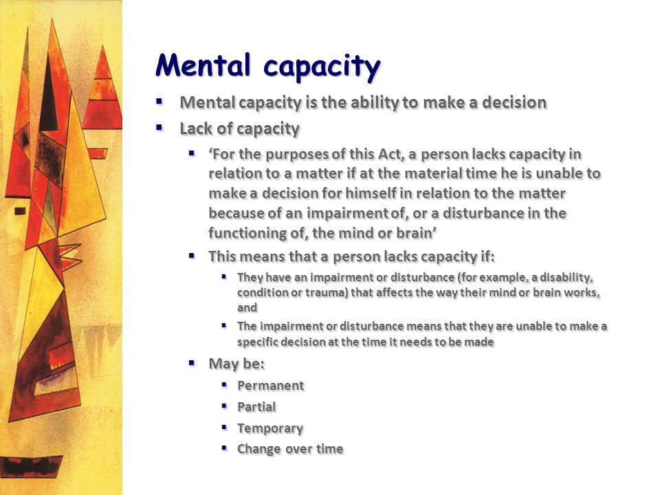 Mental capacity Mental capacity is the ability to make a decision Mental capacity is the ability to make a decision Lack of capacity Lack of capacity For the purposes of this Act, a person lacks capacity in relation to a matter if at the material time he is unable to make a decision for himself in relation to the matter because of an impairment of, or a disturbance in the functioning of, the mind or brain For the purposes of this Act, a person lacks capacity in relation to a matter if at the material time he is unable to make a decision for himself in relation to the matter because of an impairment of, or a disturbance in the functioning of, the mind or brain This means that a person lacks capacity if: This means that a person lacks capacity if: They have an impairment or disturbance (for example, a disability, condition or trauma) that affects the way their mind or brain works, and They have an impairment or disturbance (for example, a disability, condition or trauma) that affects the way their mind or brain works, and The impairment or disturbance means that they are unable to make a specific decision at the time it needs to be made The impairment or disturbance means that they are unable to make a specific decision at the time it needs to be made May be: May be: Permanent Permanent Partial Partial Temporary Temporary Change over time Change over time Mental capacity is the ability to make a decision Mental capacity is the ability to make a decision Lack of capacity Lack of capacity For the purposes of this Act, a person lacks capacity in relation to a matter if at the material time he is unable to make a decision for himself in relation to the matter because of an impairment of, or a disturbance in the functioning of, the mind or brain For the purposes of this Act, a person lacks capacity in relation to a matter if at the material time he is unable to make a decision for himself in relation to the matter because of an impairment of, or a disturbance in the functioning of, the mind or brain This means that a person lacks capacity if: This means that a person lacks capacity if: They have an impairment or disturbance (for example, a disability, condition or trauma) that affects the way their mind or brain works, and They have an impairment or disturbance (for example, a disability, condition or trauma) that affects the way their mind or brain works, and The impairment or disturbance means that they are unable to make a specific decision at the time it needs to be made The impairment or disturbance means that they are unable to make a specific decision at the time it needs to be made May be: May be: Permanent Permanent Partial Partial Temporary Temporary Change over time Change over time