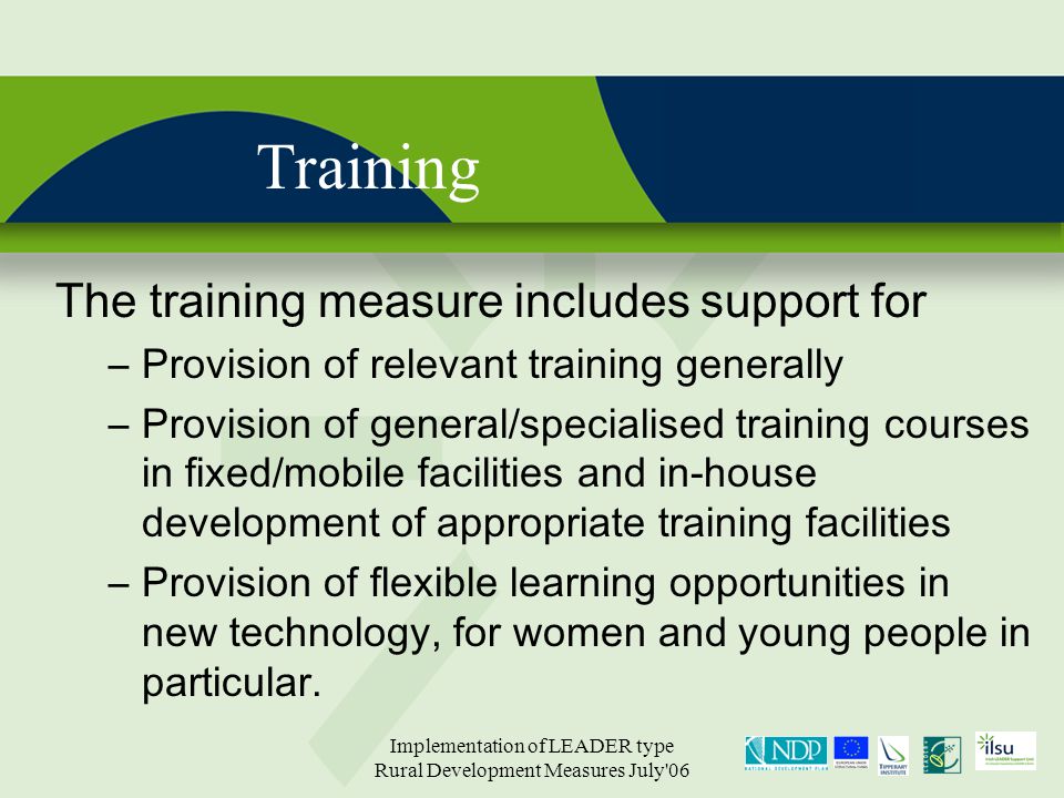 Implementation of LEADER type Rural Development Measures July 06 Training The training measure includes support for –Provision of relevant training generally –Provision of general/specialised training courses in fixed/mobile facilities and in-house development of appropriate training facilities –Provision of flexible learning opportunities in new technology, for women and young people in particular.