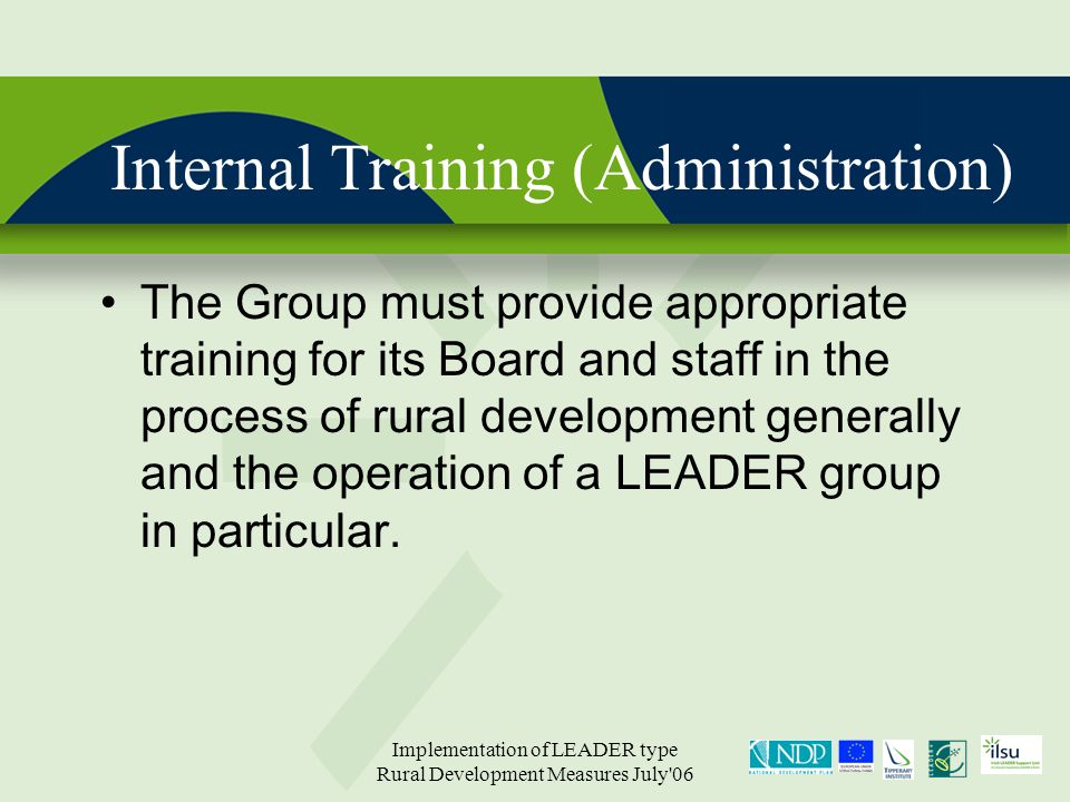 Implementation of LEADER type Rural Development Measures July 06 Internal Training (Administration) The Group must provide appropriate training for its Board and staff in the process of rural development generally and the operation of a LEADER group in particular.