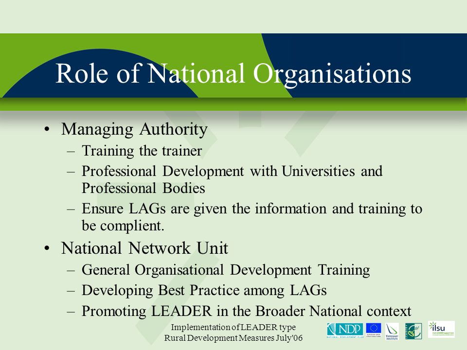 Implementation of LEADER type Rural Development Measures July 06 Role of National Organisations Managing Authority –Training the trainer –Professional Development with Universities and Professional Bodies –Ensure LAGs are given the information and training to be complient.