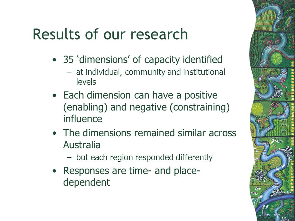 Results of our research 35 dimensions of capacity identified –at individual, community and institutional levels Each dimension can have a positive (enabling) and negative (constraining) influence The dimensions remained similar across Australia –but each region responded differently Responses are time- and place- dependent