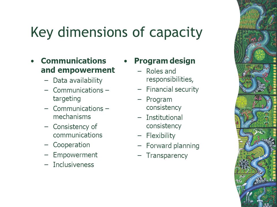 Key dimensions of capacity Communications and empowerment –Data availability –Communications – targeting –Communications – mechanisms –Consistency of communications –Cooperation –Empowerment –Inclusiveness Program design –Roles and responsibilities, –Financial security –Program consistency –Institutional consistency –Flexibility –Forward planning –Transparency