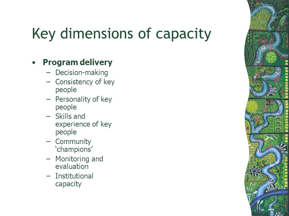 Key dimensions of capacity Program delivery –Decision-making –Consistency of key people –Personality of key people –Skills and experience of key people –Community champions –Monitoring and evaluation –Institutional capacity