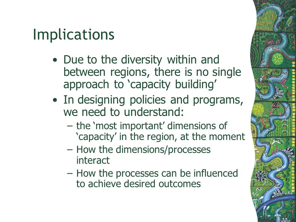 Implications Due to the diversity within and between regions, there is no single approach to capacity building In designing policies and programs, we need to understand: –the most important dimensions of capacity in the region, at the moment –How the dimensions/processes interact –How the processes can be influenced to achieve desired outcomes