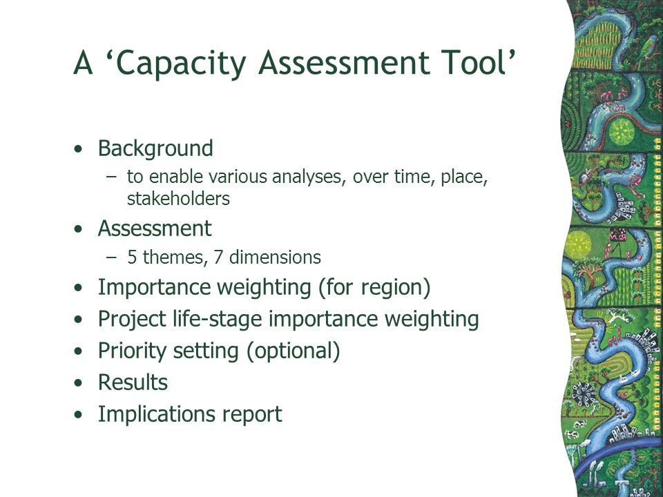 A Capacity Assessment Tool Background –to enable various analyses, over time, place, stakeholders Assessment –5 themes, 7 dimensions Importance weighting (for region) Project life-stage importance weighting Priority setting (optional) Results Implications report