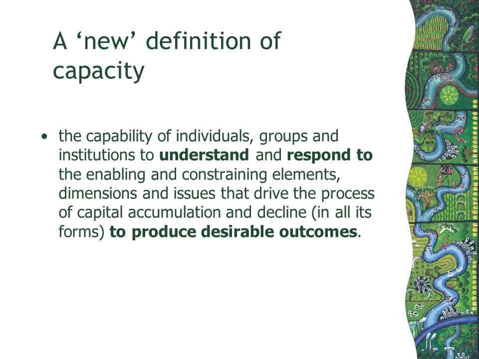 A new definition of capacity the capability of individuals, groups and institutions to understand and respond to the enabling and constraining elements, dimensions and issues that drive the process of capital accumulation and decline (in all its forms) to produce desirable outcomes.