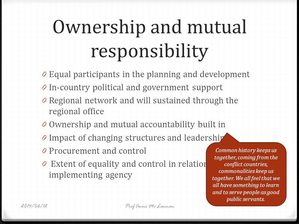 Ownership and mutual responsibility 0 Equal participants in the planning and development 0 In-country political and government support 0 Regional network and will sustained through the regional office 0 Ownership and mutual accountability built in 0 Impact of changing structures and leadership 0 Procurement and control 0 Extent of equality and control in relation to implementing agency Common history keeps us together, coming from the conflict countries, commonalities keep us together.