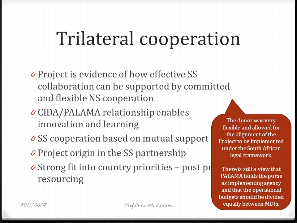 Trilateral cooperation 0 Project is evidence of how effective SS collaboration can be supported by committed and flexible NS cooperation 0 CIDA/PALAMA relationship enables innovation and learning 0 SS cooperation based on mutual support 0 Project origin in the SS partnership 0 Strong fit into country priorities – post project resourcing The donor was very flexible and allowed for the alignment of the Project to be implemented under the South African legal framework.