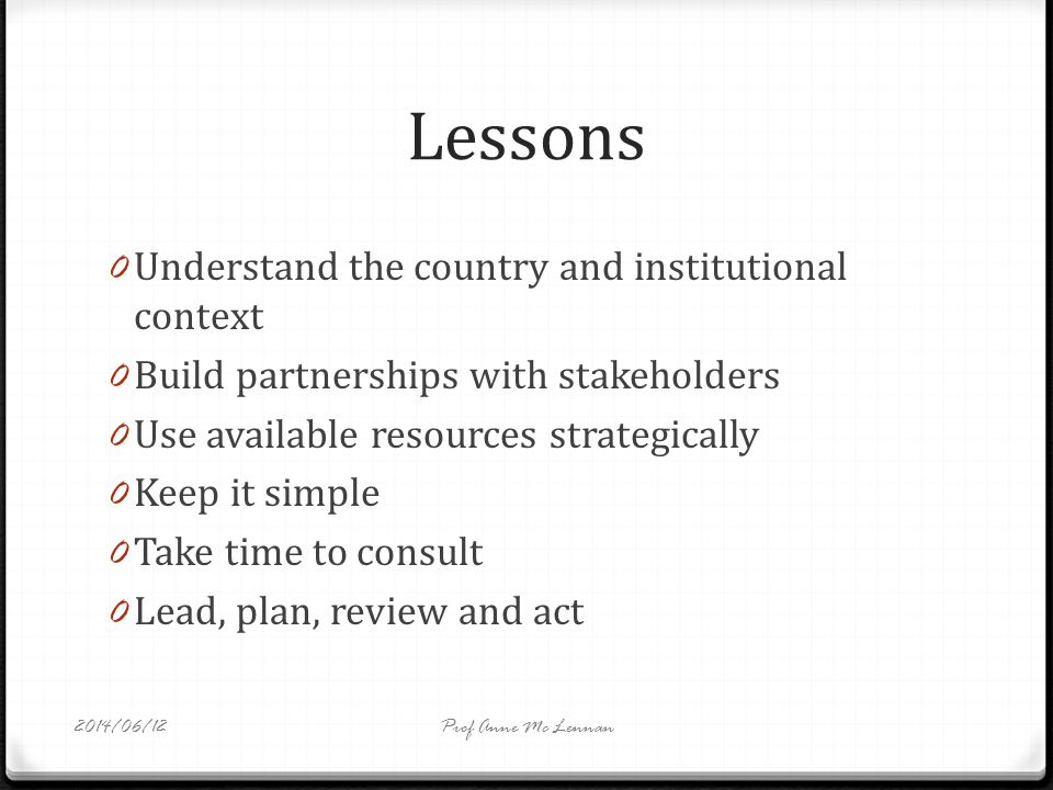 Lessons 0 Understand the country and institutional context 0 Build partnerships with stakeholders 0 Use available resources strategically 0 Keep it simple 0 Take time to consult 0 Lead, plan, review and act Prof Anne Mc Lennan2014/06/12
