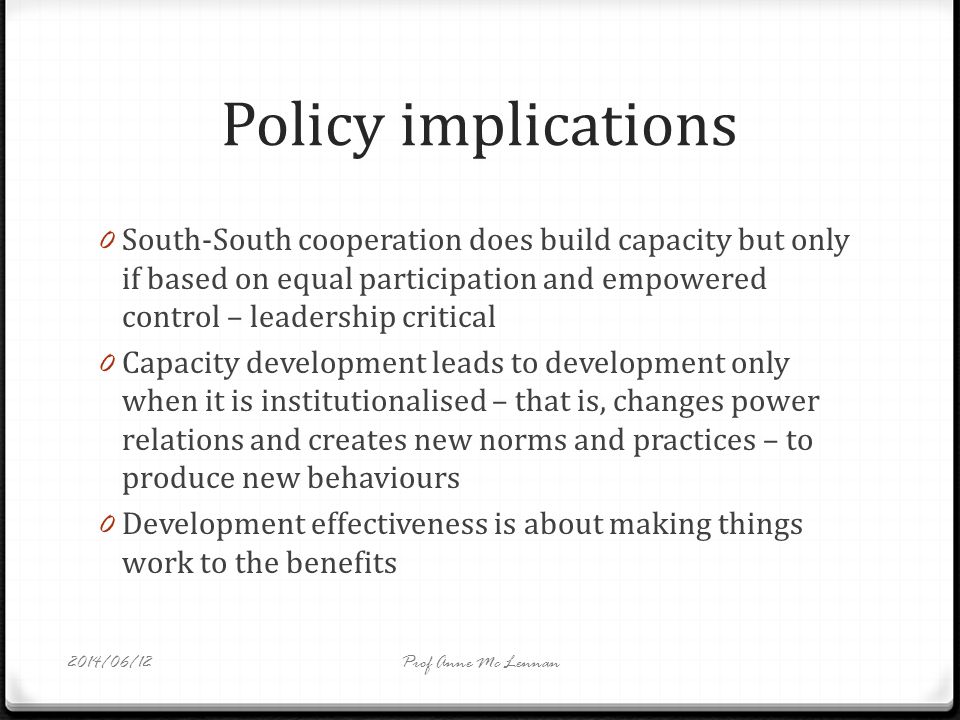 Policy implications 0 South-South cooperation does build capacity but only if based on equal participation and empowered control – leadership critical 0 Capacity development leads to development only when it is institutionalised – that is, changes power relations and creates new norms and practices – to produce new behaviours 0 Development effectiveness is about making things work to the benefits Prof Anne Mc Lennan2014/06/12