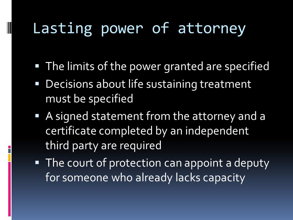 Lasting power of attorney The limits of the power granted are specified Decisions about life sustaining treatment must be specified A signed statement from the attorney and a certificate completed by an independent third party are required The court of protection can appoint a deputy for someone who already lacks capacity