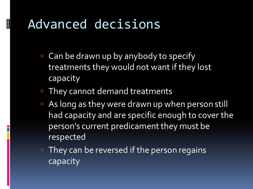 Advanced decisions Can be drawn up by anybody to specify treatments they would not want if they lost capacity They cannot demand treatments As long as they were drawn up when person still had capacity and are specific enough to cover the persons current predicament they must be respected They can be reversed if the person regains capacity