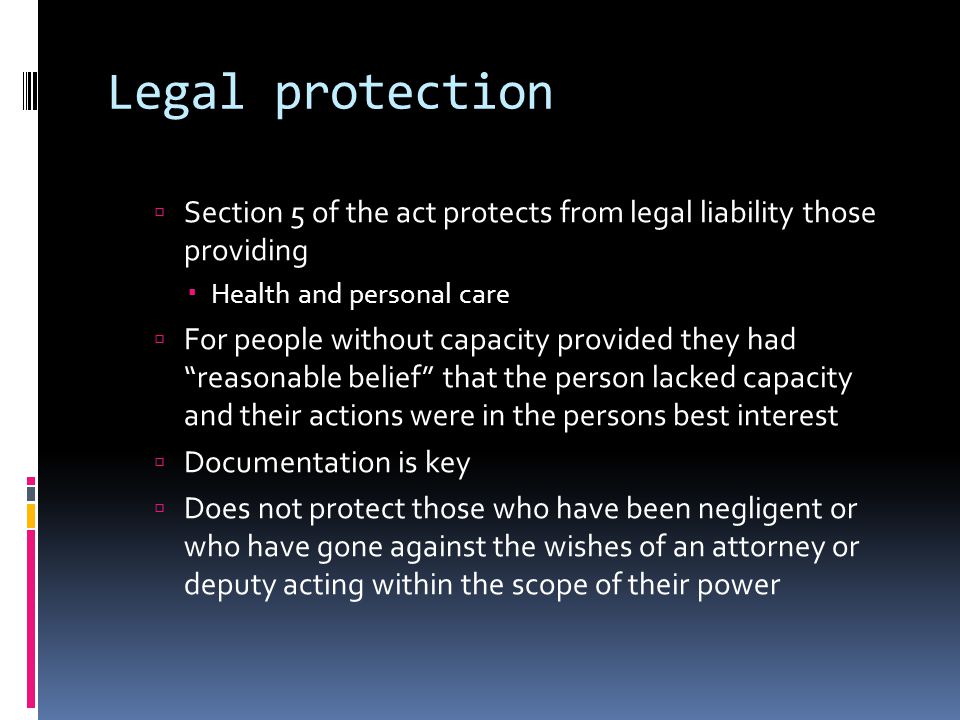 Legal protection Section 5 of the act protects from legal liability those providing Health and personal care For people without capacity provided they had reasonable belief that the person lacked capacity and their actions were in the persons best interest Documentation is key Does not protect those who have been negligent or who have gone against the wishes of an attorney or deputy acting within the scope of their power